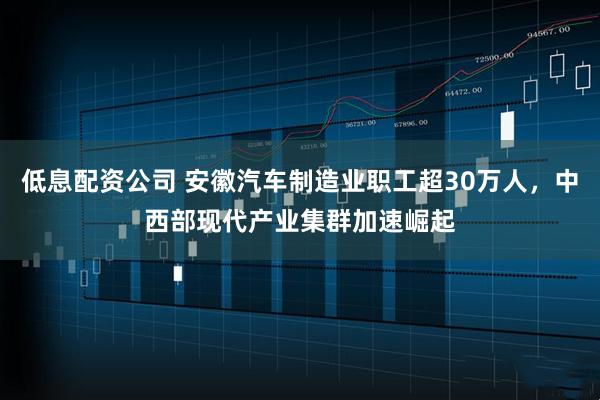 低息配资公司 安徽汽车制造业职工超30万人，中西部现代产业集群加速崛起