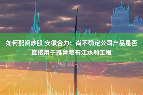 如何配资炒股 安徽合力：尚不确定公司产品是否直接用于雅鲁藏布江水利工程