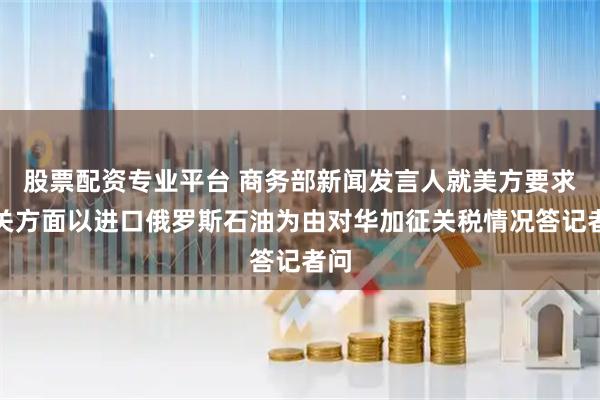 股票配资专业平台 商务部新闻发言人就美方要求相关方面以进口俄罗斯石油为由对华加征关税情况答记者问