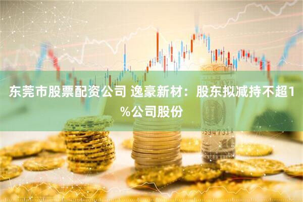 东莞市股票配资公司 逸豪新材：股东拟减持不超1%公司股份