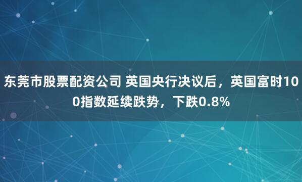 东莞市股票配资公司 英国央行决议后，英国富时100指数延续跌势，下跌0.8%