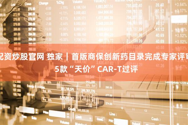 配资炒股官网 独家｜首版商保创新药目录完成专家评审  5款“天价”CAR-T过评