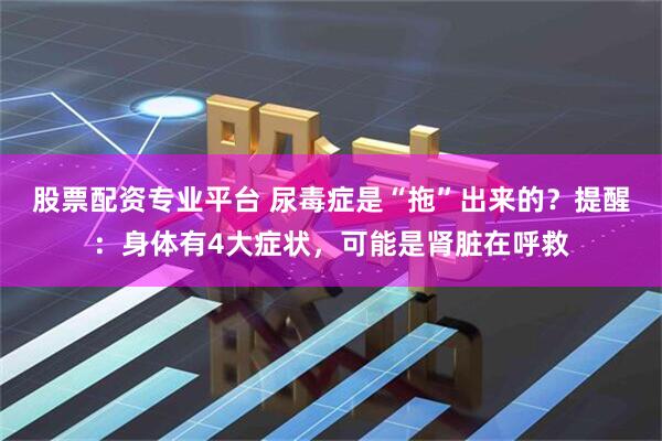 股票配资专业平台 尿毒症是“拖”出来的？提醒：身体有4大症状，可能是肾脏在呼救