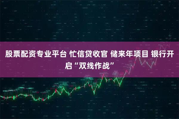 股票配资专业平台 忙信贷收官 储来年项目 银行开启“双线作战”