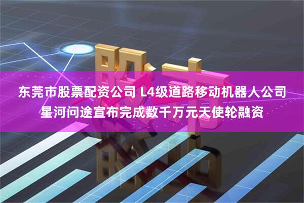 东莞市股票配资公司 L4级道路移动机器人公司星河问途宣布完成数千万元天使轮融资