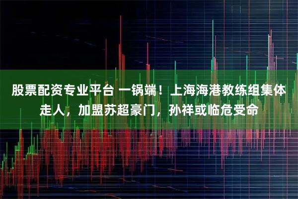 股票配资专业平台 一锅端!上海海港教练组集体走人,加盟苏超豪门,孙祥或临危受命