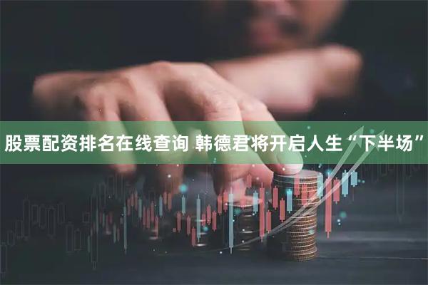 股票配资排名在线查询 韩德君将开启人生“下半场”