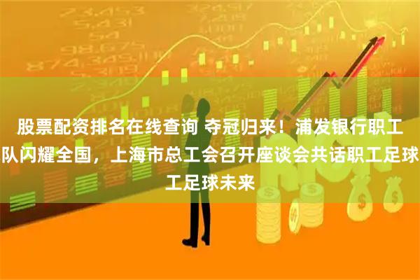股票配资排名在线查询 夺冠归来!浦发银行职工足球队闪耀全国,上海市总工会召开座谈会共话职工足球未来
