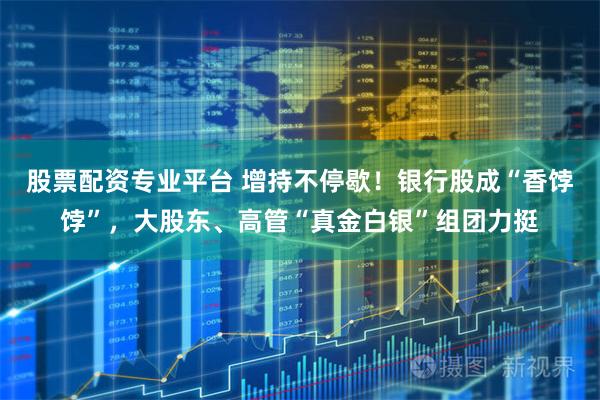股票配资专业平台 增持不停歇!银行股成“香饽饽”,大股东、高管“真金白银”组团力挺