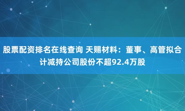 股票配资排名在线查询 天赐材料:董事、高管拟合计减持公司股份不超92.4万股